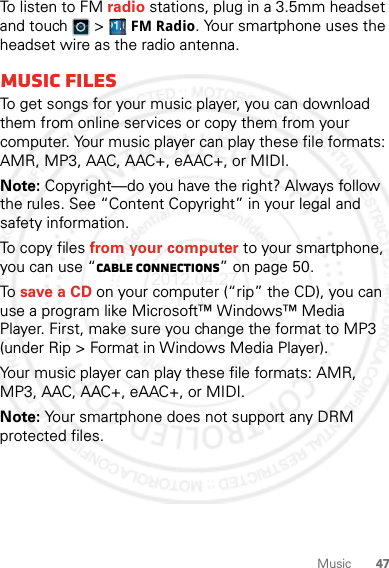 47MusicTo listen to FM radio stations, plug in a 3.5mm headset and touch   &gt; FM Radio. Your smartphone uses the headset wire as the radio antenna.Music filesTo get songs for your music player, you can download them from online services or copy them from your computer. Your music player can play these file formats: AMR, MP3, AAC, AAC+, eAAC+, or MIDI.Note: Copyright—do you have the right? Always follow the rules. See “Content Copyright” in your legal and safety information.To copy files from your computer to your smartphone, you can use “Cable connections” on page 50.To save a CD on your computer (“rip” the CD), you can use a program like Microsoft™ Windows™ Media Player. First, make sure you change the format to MP3 (under Rip &gt; Format in Windows Media Player).Your music player can play these file formats: AMR, MP3, AAC, AAC+, eAAC+, or MIDI.Note: Your smartphone does not support any DRM protected files.2012.04.27 FCC