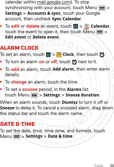 55Toolscalendar within mail.google.com). To stop synchronizing with your account, touch Menu  &gt; Settings &gt; Accounts &amp; sync, touch your Google account, then uncheck Sync Calendar.•To edit or delete an event, touch   &gt; Calendar, touch the event to open it, then touch Menu  &gt; Edit event or Delete event.Alarm clockTo set an alarm, touch   &gt; Clock, then touch  .•To turn an alarm on or off, touch   next to it.•To add an alarm, touch Add alarm, then enter alarm details.•To change an alarm, touch the time.•To set a snooze period, in the Alarms list touch Menu  &gt; Settings &gt; Snooze duration.When an alarm sounds, touch Dismiss to turn it off or Snooze to delay it. To cancel a snoozed alarm, drag down the status bar and touch the alarm name.Date &amp; timeTo set the date, time, time zone, and formats, touch Menu  &gt; Settings &gt; Date &amp; time.2012.04.27 FCC