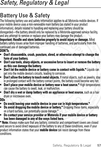 57Safety, Regulatory &amp; LegalSafety, Regulatory &amp; LegalBattery Use &amp; SafetyBattery Use &amp; SafetyThe following battery use and safety information applies to all Motorola mobile devices. If your mobile device uses a non-removable main battery (as stated in your product information), details related to handling and replacing your battery should be disregarded—the battery should only be replaced by a Motorola-approved service facility, and any attempt to remove or replace your battery may damage the product.Important: Handle and store batteries properly to avoid injury or damage. Most battery safety issues arise from improper handling of batteries, and particularly from the continued use of damaged batteries.DON’Ts• Don’t disassemble, crush, puncture, shred, or otherwise attempt to change the form of your battery.• Don’t use tools, sharp objects, or excessive force to insert or remove the battery as this can damage the battery.• Don’t let the mobile device or battery come in contact with liquids.* Liquids can get into the mobile device’s circuits, leading to corrosion.• Don’t allow the battery to touch metal objects. If metal objects, such as jewelry, stay in prolonged contact with the battery contact points, the battery could become very hot.• Don’t place your mobile device or battery near a heat source.* High temperatures can cause the battery to swell, leak, or malfunction.• Don’t dry a wet or damp battery with an appliance or heat source, such as a hair dryer or microwave oven.DOs• Do avoid leaving your mobile device in your car in high temperatures.*• Do avoid dropping the mobile device or battery.* Dropping these items, especially on a hard surface, can potentially cause damage.*• Do contact your service provider or Motorola if your mobile device or battery has been damaged in any of the ways listed here.* Note: Always make sure that any battery, connector and compartment covers are closed and secure to avoid direct exposure of the battery to any of these conditions, even if your product information states that your mobile device can resist damage from these conditions.2012.04.27 FCC