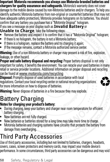 58 Safety, Regulatory &amp; LegalImportant: Motorola recommends you always use Motorola-branded batteries and chargers for quality assurance and safeguards. Motorola’s warranty does not cover damage to the mobile device caused by non-Motorola batteries and/or chargers. To help you identify authentic Motorola batteries from non-original or counterfeit batteries (that may not have adequate safety protection), Motorola provides holograms on its batteries. You should confirm that any battery you purchase has a “Motorola Original” hologram.If you see a message on your display such as Invalid Battery or Unable to Charge, take the following steps:•Remove the battery and inspect it to confirm that it has a “Motorola Original” hologram;•If there is no hologram, the battery is not a Motorola battery;•If there is a hologram, replace the battery and try charging it again;•If the message remains, contact a Motorola authorized service center.Warning: Use of a non-Motorola battery or charger may present a risk of fire, explosion, leakage, or other hazard.Proper and safe battery disposal and recycling: Proper battery disposal is not only important for safety, it benefits the environment. You can recycle your used batteries in many retail or service provider locations. Additional information on proper disposal and recycling can be found at www.motorola.com/recyclingDisposal: Promptly dispose of used batteries in accordance with local regulations. Contact your local recycling center or national recycling organizations for more information on how to dispose of batteries.Warning: Never dispose of batteries in a fire because they may explode.Battery ChargingBattery ChargingNotes for charging your product’s battery:•During charging, keep your battery and charger near room temperature for efficient battery charging.•New batteries are not fully charged.•New batteries or batteries stored for a long time may take more time to charge.•Motorola batteries and charging systems have circuitry that protects the battery from damage from overcharging.Third Party AccessoriesUse of third party accessories, including but not limited to batteries, chargers, headsets, covers, cases, screen protectors and memory cards, may impact your mobile device’s performance. In some circumstances, third party accessories can be dangerous and may void 032375o2012.04.27 FCC