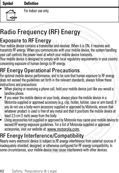 62 Safety, Regulatory &amp; LegalRadio Frequency (RF) EnergyExposure to RF EnergyYour mobile device contains a transmitter and receiver. When it is ON, it receives and transmits RF energy. When you communicate with your mobile device, the system handling your call controls the power level at which your mobile device transmits.Your mobile device is designed to comply with local regulatory requirements in your country concerning exposure of human beings to RF energy.RF Energy Operational PrecautionsFor optimal mobile device performance, and to be sure that human exposure to RF energy does not exceed the guidelines set forth in the relevant standards, always follow these instructions and precautions:•When placing or receiving a phone call, hold your mobile device just like you would a landline phone.•If you wear the mobile device on your body, always place the mobile device in a Motorola-supplied or approved accessory (e.g. clip, holder, holster, case or arm band). If you do not use a body-worn accessory supplied or approved by Motorola, ensure that whatever product is used is free of any metal and that it positions the mobile device at least 2.5 cm (1 inch) away from the body.•Using accessories not supplied or approved by Motorola may cause your mobile device to exceed RF energy exposure guidelines. For a list of Motorola-supplied or approved accessories, visit our website at: www.motorola.com.RF Energy Interference/CompatibilityNearly every electronic device is subject to RF energy interference from external sources if inadequately shielded, designed, or otherwise configured for RF energy compatibility. In some circumstances, your mobile device may cause interference with other devices.For indoor use only.Symbol Definition2012.04.27 FCC