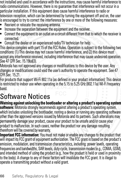 66 Safety, Regulatory &amp; Legalnot installed and used in accordance with the instructions, may cause harmful interference to radio communications. However, there is no guarantee that interference will not occur in a particular installation. If this equipment does cause harmful interference to radio or television reception, which can be determined by turning the equipment off and on, the user is encouraged to try to correct the interference by one or more of the following measures:•Reorient or relocate the receiving antenna.•Increase the separation between the equipment and the receiver.•Connect the equipment to an outlet on a circuit different from that to which the receiver is connected.•Consult the dealer or an experienced radio/TV technician for help.This device complies with part 15 of the FCC Rules. Operation is subject to the following two conditions: (1) This device may not cause harmful interference, and (2) this device must accept any interference received, including interference that may cause undesired operation. See 47 CFR Sec. 15.19(a)(3).Motorola has not approved any changes or modifications to this device by the user. Any changes or modifications could void the user’s authority to operate the equipment. See 47 CFR Sec. 15.21.For products that support Wi-Fi 802.11a (as defined in your product information): This device is restricted to indoor use when operating in the 5.15 to 5.25 GHz (802.11a) Wi-Fi frequency band.Software NoticesSoft ware Copy right  NoticeWarning against unlocking the bootloader or altering a product&apos;s operating system software: Motorola strongly recommends against altering a product&apos;s operating system, which includes unlocking the bootloader, rooting a device or running any operating software other than the approved versions issued by Motorola and its partners. Such alterations may permanently damage your product, cause your product to be unsafe and/or cause your product to malfunction. In such cases, neither the product nor any damage resulting therefrom will be covered by warranty.Important FCC information: You must not make or enable any changes to the product that will impact its FCC grant of equipment authorization. The FCC grant is based on the product&apos;s emission, modulation, and transmission characteristics, including: power levels, operating frequencies and bandwidths, SAR levels, duty-cycle, transmission modes (e.g., CDMA, GSM), and intended method of using the product (e.g., how the product is held or used in proximity to the body). A change to any of these factors will invalidate the FCC grant. It is illegal to operate a transmitting product without a valid grant.2012.04.27 FCC