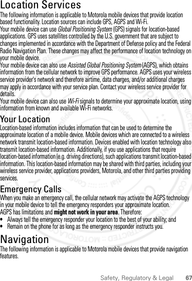 67Safety, Regulatory &amp; LegalLocation ServicesGPS &amp; AGPSThe following information is applicable to Motorola mobile devices that provide location based functionality. Location sources can include GPS, AGPS and Wi-Fi.Your mobile device can use Global Positioning System (GPS) signals for location-based applications. GPS uses satellites controlled by the U.S. government that are subject to changes implemented in accordance with the Department of Defense policy and the Federal Radio Navigation Plan. These changes may affect the performance of location technology on your mobile device.Your mobile device can also use Assisted Global Positioning System (AGPS), which obtains information from the cellular network to improve GPS performance. AGPS uses your wireless service provider&apos;s network and therefore airtime, data charges, and/or additional charges may apply in accordance with your service plan. Contact your wireless service provider for details.Your mobile device can also use Wi-Fi signals to determine your approximate location, using information from known and available Wi-Fi networks.Your LocationLocation-based information includes information that can be used to determine the approximate location of a mobile device. Mobile devices which are connected to a wireless network transmit location-based information. Devices enabled with location technology also transmit location-based information. Additionally, if you use applications that require location-based information (e.g. driving directions), such applications transmit location-based information. This location-based information may be shared with third parties, including your wireless service provider, applications providers, Motorola, and other third parties providing services.Emergency CallsWhen you make an emergency call, the cellular network may activate the AGPS technology in your mobile device to tell the emergency responders your approximate location.AGPS has limitations and might not work in your area. Therefore:•Always tell the emergency responder your location to the best of your ability; and•Remain on the phone for as long as the emergency responder instructs you.NavigationNavigationThe following information is applicable to Motorola mobile devices that provide navigation features.2012.04.27 FCC