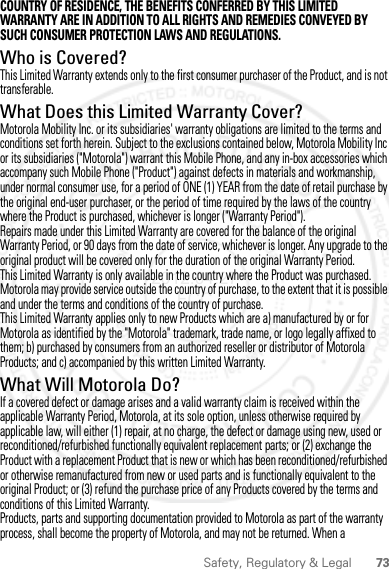 73Safety, Regulatory &amp; LegalCOUNTRY OF RESIDENCE, THE BENEFITS CONFERRED BY THIS LIMITED WARRANTY ARE IN ADDITION TO ALL RIGHTS AND REMEDIES CONVEYED BY SUCH CONSUMER PROTECTION LAWS AND REGULATIONS.Who is Covered?This Limited Warranty extends only to the first consumer purchaser of the Product, and is not transferable.What Does this Limited Warranty Cover?Motorola Mobility Inc. or its subsidiaries&apos; warranty obligations are limited to the terms and conditions set forth herein. Subject to the exclusions contained below, Motorola Mobility Inc or its subsidiaries (&quot;Motorola&quot;) warrant this Mobile Phone, and any in-box accessories which accompany such Mobile Phone (&quot;Product&quot;) against defects in materials and workmanship, under normal consumer use, for a period of ONE (1) YEAR from the date of retail purchase by the original end-user purchaser, or the period of time required by the laws of the country where the Product is purchased, whichever is longer (&quot;Warranty Period&quot;).Repairs made under this Limited Warranty are covered for the balance of the original Warranty Period, or 90 days from the date of service, whichever is longer. Any upgrade to the original product will be covered only for the duration of the original Warranty Period.This Limited Warranty is only available in the country where the Product was purchased. Motorola may provide service outside the country of purchase, to the extent that it is possible and under the terms and conditions of the country of purchase.This Limited Warranty applies only to new Products which are a) manufactured by or for Motorola as identified by the &quot;Motorola&quot; trademark, trade name, or logo legally affixed to them; b) purchased by consumers from an authorized reseller or distributor of Motorola Products; and c) accompanied by this written Limited Warranty.What Will Motorola Do?If a covered defect or damage arises and a valid warranty claim is received within the applicable Warranty Period, Motorola, at its sole option, unless otherwise required by applicable law, will either (1) repair, at no charge, the defect or damage using new, used or reconditioned/refurbished functionally equivalent replacement parts; or (2) exchange the Product with a replacement Product that is new or which has been reconditioned/refurbished or otherwise remanufactured from new or used parts and is functionally equivalent to the original Product; or (3) refund the purchase price of any Products covered by the terms and conditions of this Limited Warranty.Products, parts and supporting documentation provided to Motorola as part of the warranty process, shall become the property of Motorola, and may not be returned. When a 2012.04.27 FCC