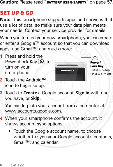 6Let’s goCaution: Please read “Battery Use &amp; Safety” on page 57.Set up &amp; goNote: This smartphone supports apps and services that use a lot of data, so make sure your data plan meets your needs. Contact your service provider for details.When you turn on your new smartphone, you can create or enter a Google™ account so that you can download apps, use Gmail™, and much more:  1Press and hold the Power/Lock Key  to turn on your smartphone.2Touch the Android™ icon to begin setup.3Touch to Create a Google account, Sign in with one you have, or Skip.You can log into your account from a computer at www.accounts.google.com.4When your smartphone confirms the account, it shows account sync options.•Touch the Google account name, to choose whether to sync your Google account’s contacts, Gmail™, and calendar.Power/Lock KeyPress = sleep.Hold = turn off.2012.04.27 FCC