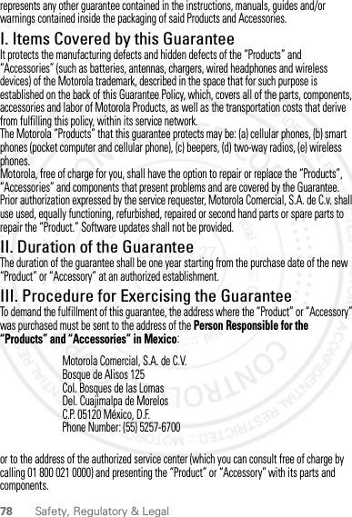 78 Safety, Regulatory &amp; Legalrepresents any other guarantee contained in the instructions, manuals, guides and/or warnings contained inside the packaging of said Products and Accessories.I. Items Covered by this GuaranteeIt protects the manufacturing defects and hidden defects of the “Products” and “Accessories” (such as batteries, antennas, chargers, wired headphones and wireless devices) of the Motorola trademark, described in the space that for such purpose is established on the back of this Guarantee Policy, which, covers all of the parts, components, accessories and labor of Motorola Products, as well as the transportation costs that derive from fulfilling this policy, within its service network.The Motorola “Products” that this guarantee protects may be: (a) cellular phones, (b) smart phones (pocket computer and cellular phone), (c) beepers, (d) two-way radios, (e) wireless phones.Motorola, free of charge for you, shall have the option to repair or replace the “Products”, “Accessories” and components that present problems and are covered by the Guarantee. Prior authorization expressed by the service requester, Motorola Comercial, S.A. de C.v. shall use used, equally functioning, refurbished, repaired or second hand parts or spare parts to repair the “Product.” Software updates shall not be provided.II. Duration of the GuaranteeThe duration of the guarantee shall be one year starting from the purchase date of the new “Product” or “Accessory” at an authorized establishment.III. Procedure for Exercising the GuaranteeTo demand the fulfillment of this guarantee, the address where the “Product” or “Accessory” was purchased must be sent to the address of the Person Responsible for the “Products” and “Accessories” in Mexico:or to the address of the authorized service center (which you can consult free of charge by calling 01 800 021 0000) and presenting the “Product” or “Accessory” with its parts and components.Motorola Comercial, S.A. de C.V.Bosque de Alisos 125Col. Bosques de las LomasDel. Cuajimalpa de MorelosC.P. 05120 México, D.F.Phone Number: (55) 5257-67002012.04.27 FCC