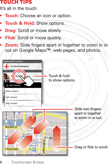 8Touchscreen &amp; keysTouch tipsIt’s all in the touch:• Touch: Choose an icon or option.• Touch &amp; Hold: Show options.•Drag: Scroll or move slowly.•Flick: Scroll or move quickly.• Zoom: Slide fingers apart or together to zoom in or out on Google Maps™, web pages, and photos.Displaying 297 contactsIn case of emergencyAAbe BaudoAllie SmythAnna MedinaAstrid FanningAbe BaudoView contactCall contactText contactlark StWacker DrMborn StN MiciganW Lake St W Lake StE Wacker PlState/LakeLake Randolph/WabashMMME Randolph StSlide two fingersapart or togetherto zoom in or out.Drag or flick to scroll.Touch &amp; holdto show options.2012.05.31 FCC