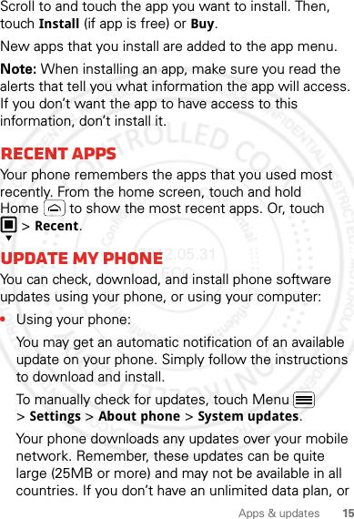 15Apps &amp; updatesScroll to and touch the app you want to install. Then, touch Install (if app is free) or Buy.New apps that you install are added to the app menu.Note: When installing an app, make sure you read the alerts that tell you what information the app will access. If you don’t want the app to have access to this information, don’t install it.Recent appsYour phone remembers the apps that you used most recently. From the home screen, touch and hold Home  to show the most recent apps. Or, touch &gt;Recent.Update my phoneYou can check, download, and install phone software updates using your phone, or using your computer:•Using your phone:You may get an automatic notification of an available update on your phone. Simply follow the instructions to download and install.To manually check for updates, touch Menu  &gt;Settings &gt;About phone &gt;System updates.Your phone downloads any updates over your mobile network. Remember, these updates can be quite large (25MB or more) and may not be available in all countries. If you don’t have an unlimited data plan, or 2012.05.31 FCC