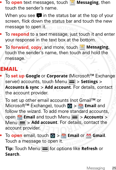 25Messaging•To open text messages, touch Messaging, then touch the sender’s name.When you see   in the status bar at the top of your screen, flick down the status bar and touch the new message to open it.•To respond to a text message, just touch it and enter your response in the text box at the bottom.•To forward, copy, and more, touch Messaging, touch the sender’s name, then touch and hold the message.Email•To set up Google or Corporate (Microsoft™ Exchange server) accounts, touch Menu  &gt; Settings &gt; Accounts &amp; sync &gt; Add account. For details, contact the account provider.To set up other email accounts (not Gmail™ or Microsoft™ Exchange), touch   &gt; Email and follow the wizard. To add more standard accounts, open Email and touch Menu  &gt; Accounts &gt; Menu  &gt; Add account. For details, contact the account provider.•To open email, touch   &gt; Email or Gmail. Touch a message to open it.Tip: Touch Menu  for options like Refresh or Search.2012.05.31 FCC