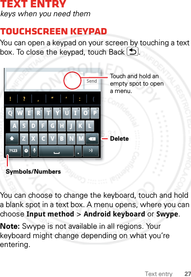 27Text entryText entrykeys when you need themTouchscreen keypadYou can open a keypad on your screen by touching a text box. To close the keypad, touch Back .You can choose to change the keyboard, touch and hold a blank spot in a text box. A menu opens, where you can choose Input method &gt; Android keyboard or Swype.Note: Swype is not available in all regions. Your keyboard might change depending on what you’re entering.Send?123 :-)ZMNBVCXKLJHGFDSAWE R T Y UI OPQ11223344556677889900!?,“‘:(.Touch and hold an empty spot to open a menu.DeleteSymbols/Numbers2012.05.31 FCC