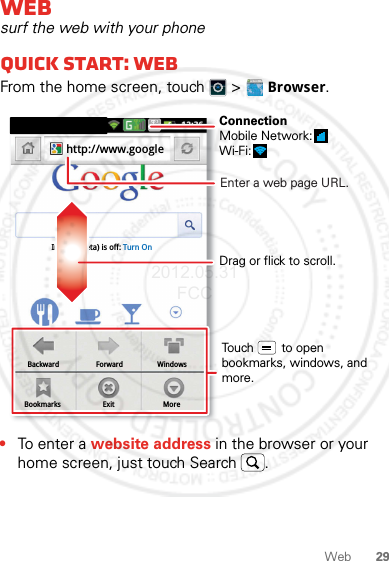 29WebWebsurf the web with your phoneQuick start: WebFrom the home screen, touch   &gt; Browser.•To ent e r a website address in the browser or your home screen, just touch Search .BackwardBookmarksForwardExitWindowsMoreInstant (beta) is off: Turn Onhttp://www.googleDrag or flick to scroll.Enter a web page URL.Touch        to open bookmarks, windows, and more.ConnectionMobile Network: Wi-Fi: 2012.05.31 FCC