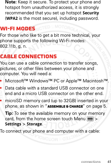 41connectionsNote: Keep it secure. To protect your phone and hotspot from unauthorized access, it is strongly recommended that you set up hotspot Security (WPA2 is the most secure), including password.Wi-Fi modesFor those who like to get a bit more technical, your phone supports the following Wi-Fi modes: 802.11b, g, n.Cable connectionsYou can use a cable connection to transfer songs, pictures, or other files between your phone and computer. You will need a:•Microsoft™ Windows™ PC or Apple™ Macintosh™.•Data cable with a standard USB connector on one end and a micro USB connector on the other end.•microSD memory card (up to 32GB) inserted in your phone, as shown in “Assemble &amp; charge” on page 5.Tip: To see the available memory on your memory card, from the home screen touch Menu  &gt; Settings &gt; Storage.To connect your phone and computer with a cable:2012.05.31 FCC