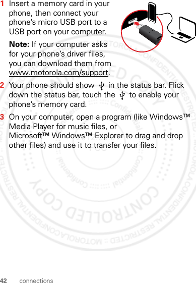 42 connections  1Insert a memory card in your phone, then connect your phone’s micro USB port to a USB port on your computer.Note: If your computer asks for your phone’s driver files, you can download them from www.motorola.com/support.2Your phone should show   in the status bar. Flick down the status bar, touch the   to enable your phone’s memory card.3On your computer, open a program (like Windows™ Media Player for music files, or Microsoft™ Windows™ Explorer to drag and drop other files) and use it to transfer your files.2012.05.31 FCC