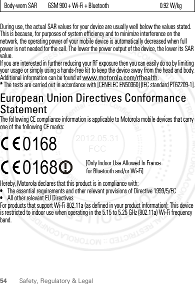 54 Safety, Regulatory &amp; LegalDuring use, the actual SAR values for your device are usually well below the values stated. This is because, for purposes of system efficiency and to minimize interference on the network, the operating power of your mobile device is automatically decreased when full power is not needed for the call. The lower the power output of the device, the lower its SAR value.If you are interested in further reducing your RF exposure then you can easily do so by limiting your usage or simply using a hands-free kit to keep the device away from the head and body.Additional information can be found at www.motorola.com/rfhealth.* The tests are carried out in accordance with [CENELEC EN50360] [IEC standard PT62209-1].European Union Directives Conformance StatementEU ConformanceThe following CE compliance information is applicable to Motorola mobile devices that carry one of the following CE marks:Hereby, Motorola declares that this product is in compliance with:•The essential requirements and other relevant provisions of Directive 1999/5/EC•All other relevant EU DirectivesFor products that support Wi-Fi 802.11a (as defined in your product information): This device is restricted to indoor use when operating in the 5.15 to 5.25 GHz (802.11a) Wi-Fi frequency band.Body-worn SAR         GSM 900 + Wi-Fi + Bluetooth                                           0.92 W/kg0168 [Only Indoor Use Allowed In Francefor Bluetooth and/or Wi-Fi]01682012.05.31 FCC