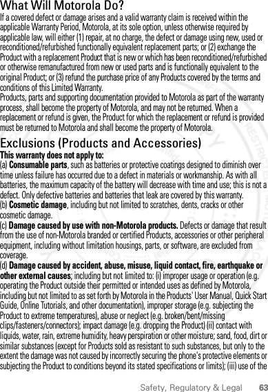 63Safety, Regulatory &amp; LegalWhat Will Motorola Do?If a covered defect or damage arises and a valid warranty claim is received within the applicable Warranty Period, Motorola, at its sole option, unless otherwise required by applicable law, will either (1) repair, at no charge, the defect or damage using new, used or reconditioned/refurbished functionally equivalent replacement parts; or (2) exchange the Product with a replacement Product that is new or which has been reconditioned/refurbished or otherwise remanufactured from new or used parts and is functionally equivalent to the original Product; or (3) refund the purchase price of any Products covered by the terms and conditions of this Limited Warranty.Products, parts and supporting documentation provided to Motorola as part of the warranty process, shall become the property of Motorola, and may not be returned. When a replacement or refund is given, the Product for which the replacement or refund is provided must be returned to Motorola and shall become the property of Motorola.Exclusions (Products and Accessories)This warranty does not apply to:(a) Consumable parts, such as batteries or protective coatings designed to diminish over time unless failure has occurred due to a defect in materials or workmanship. As with all batteries, the maximum capacity of the battery will decrease with time and use; this is not a defect. Only defective batteries and batteries that leak are covered by this warranty.(b) Cosmetic damage, including but not limited to scratches, dents, cracks or other cosmetic damage.(c) Damage caused by use with non-Motorola products. Defects or damage that result from the use of non-Motorola branded or certified Products, accessories or other peripheral equipment, including without limitation housings, parts, or software, are excluded from coverage.(d) Damage caused by accident, abuse, misuse, liquid contact, fire, earthquake or other external causes; including but not limited to: (i) improper usage or operation (e.g. operating the Product outside their permitted or intended uses as defined by Motorola, including but not limited to as set forth by Motorola in the Products&apos; User Manual, Quick Start Guide, Online Tutorials, and other documentation), improper storage (e.g. subjecting the Product to extreme temperatures), abuse or neglect (e.g. broken/bent/missing clips/fasteners/connectors); impact damage (e.g. dropping the Product) (ii) contact with liquids, water, rain, extreme humidity, heavy perspiration or other moisture; sand, food, dirt or similar substances (except for Products sold as resistant to such substances, but only to the extent the damage was not caused by incorrectly securing the phone&apos;s protective elements or subjecting the Product to conditions beyond its stated specifications or limits); (iii) use of the 2012.05.31 FCC