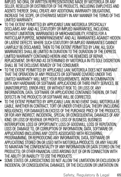 65Safety, Regulatory &amp; LegalIMPLIED. NO ORAL OR WRITTEN REPRESENTATIONS MADE BY MOTOROLA OR ANY SELLER, RESELLER OR DISTRIBUTOR OF THE PRODUCTS, INCLUDING EMPLOYEES AND AGENTS THEREOF, SHALL CREATE ANY ADDITIONAL WARRANTY OBLIGATIONS, INCREASE THE SCOPE, OR OTHERWISE MODIFY IN ANY MANNER THE TERMS OF THIS LIMITED WARRANTY.•TO THE EXTENT PERMITTED BY APPLICABLE LAW, MOTOROLA SPECIFICALLY DISCLAIMS ANY AND ALL STATUTORY OR IMPLIED WARRANTIES, INCLUDING, WITHOUT LIMITATION, WARRANTIES OF MERCHANTABILITY, FITNESS FOR A PARTICULAR PURPOSE, NONINFRINGEMENT AND ALL WARRANTIES AGAINST HIDDEN OR LATENT DEFECTS. WHERE SUCH STATUTORY OR IMPLIED WARRANTIES CANNOT LAWFULLY BE DISCLAIMED, THEN TO THE EXTENT PERMITTED BY LAW, ALL SUCH WARRANTIES SHALL BE LIMITED IN DURATION TO THE DURATION OF THE EXPRESS LIMITED WARRANTY CONTAINED HEREIN AND THE REMEDIES OF REPAIR, REPLACEMENT, OR REFUND AS DETERMINED BY MOTOROLA IN ITS SOLE DISCRETION SHALL BE THE EXCLUSIVE REMEDY OF THE CONSUMER.•TO THE EXTENT PERMITTED BY APPLICABLE LAW, MOTOROLA DOES NOT WARRANT THAT THE OPERATION OF ANY PRODUCTS OR SOFTWARE COVERED UNDER THIS LIMITED WARRANTY WILL MEET YOUR REQUIREMENTS, WORK IN COMBINATION WITH ANY HARDWARE OR SOFTWARE APPLICATIONS OR THIRD PARTY SERVICES, BE UNINTERRUPTED, ERROR-FREE, OR WITHOUT RISK TO, OR LOSS OF, ANY INFORMATION, DATA, SOFTWARE OR APPLICATIONS CONTAINED THEREIN, OR THAT DEFECTS IN THE PRODUCTS OR SOFTWARE WILL BE CORRECTED.•TO THE EXTENT PERMITTED BY APPLICABLE LAW, IN NO EVENT SHALL MOTOROLA BE LIABLE, WHETHER IN CONTRACT, TORT OR UNDER OTHER LEGAL THEORY (INCLUDING NEGLIGENCE), FOR DAMAGES IN EXCESS OF THE PURCHASE PRICE OF THE PRODUCTS, OR FOR ANY INDIRECT, INCIDENTAL, SPECIAL OR CONSEQUENTIAL DAMAGES OF ANY KIND, OR LOSS OF REVENUE OR PROFITS; LOSS OF BUSINESS; BUSINESS INTERRUPTION; LOSS OF OPPORTUNITY; LOSS OF GOODWILL; LOSS OF REPUTATION; LOSS OF, DAMAGE TO, OR CORRUPTION OF INFORMATION, DATA, SOFTWARE OR APPLICATIONS (INCLUDING ANY COSTS ASSOCIATED WITH RECOVERING, PROGRAMMING, OR REPRODUCING ANY INFORMATION, DATA, SOFTWARE OR APPLICATIONS STORED ON OR USED WITH MOTOROLA PRODUCTS, OR ANY FAILURE TO MAINTAIN THE CONFIDENTIALITY OF ANY INFORMATION OR DATA STORED ON THE PRODUCTS); OR OTHER FINANCIAL LOSS ARISING OUT OF OR IN CONNECTION WITH THE ABILITY OR INABILITY TO USE THE PRODUCTS.•SOME STATES OR JURISDICTIONS DO NOT ALLOW THE LIMITATION OR EXCLUSION OF INCIDENTAL OR CONSEQUENTIAL DAMAGES, OR THE EXCLUSION OR LIMITATION ON 2012.05.31 FCC