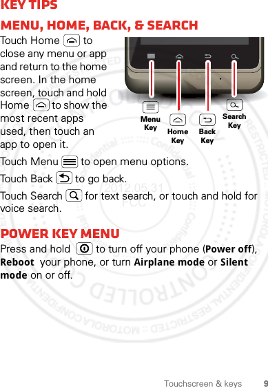 9Touchscreen &amp; keysKey tipsMenu, home, back, &amp; searchTouch Home  to close any menu or app and return to the home screen. In the home screen, touch and hold Home  to show the most recent apps used, then touch an app to open it.Touch Menu  to open menu options.Touch Back  to go back.Touch Search  for text search, or touch and hold for voice search.Power key MENUPress and hold    to turn off your phone (Power off), Reboot  your phone, or turn Airplane mode or Silent mode on or off.MenuKeySearchKeyHomeKeyBackKey2012.05.31 FCC