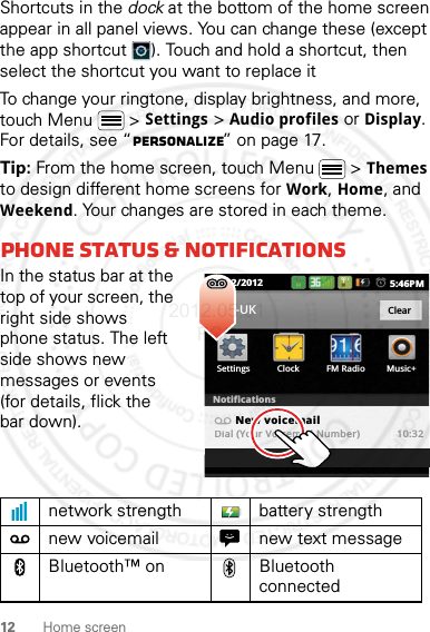 12 Home screenShortcuts in the dock at the bottom of the home screen appear in all panel views. You can change these (except the app shortcut ). Touch and hold a shortcut, then select the shortcut you want to replace itTo change your ringtone, display brightness, and more, touch Menu  &gt; Settings &gt; Audio profiles or Display. For details, see “Personalize” on page 17.Tip: From the home screen, touch Menu  &gt; Themes to design different home screens for Work, Home, and Weekend. Your changes are stored in each theme.phone status &amp; notificationsIn the status bar at the top of your screen, the right side shows phone status. The left side shows new messages or events (for details, flick the bar down).network strength battery strengthnew voicemail new text messageBluetooth™ on Bluetooth connected10/02/2012 5:46PMSettings Clock FM Radio Music+02-UK ClearNotificationsNew voicemailDial (Your Voicemail Number) 10:322012.05.31 FCC