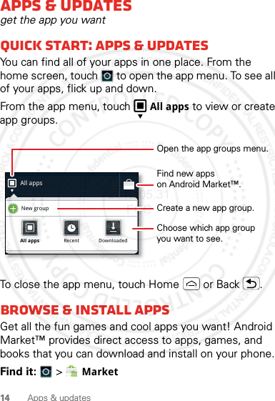 14 Apps &amp; updatesApps &amp; updatesget the app you wantQuick start: Apps &amp; updatesYou can find all of your apps in one place. From the home screen, touch  to open the app menu. To see all of your apps, flick up and down.From the app menu, touch All apps to view or create app groups.To close the app menu, touch Home  or Back .Browse &amp; install appsGet all the fun games and cool apps you want! Android Market™ provides direct access to apps, games, and books that you can download and install on your phone. Find it:   &gt; MarketAll appsNew groupAll appsAll appsRecentRecentDownloadedDownloadedOpen the app groups menu.Choose which app groupyou want to see.Create a new app group.Find new appson Android Market™.2012.05.31 FCC