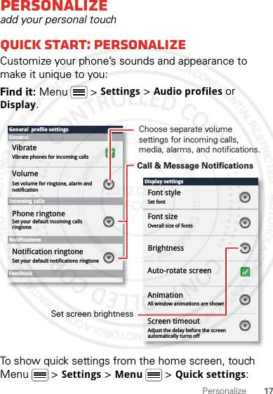 17PersonalizePersonalizeadd your personal touchQuick start: PersonalizeCustomize your phone’s sounds and appearance to make it unique to you:Find it: Menu  &gt; Settings &gt; Audio profiles or Display.To show quick settings from the home screen, touch Menu  &gt; Settings &gt; Menu &gt; Quick settings:Display settingsFont styleScreen timeoutSet fontFont sizeOverall size of fontsAll window animations are shownBrightnessGeneral  profile settingsGeneralIncoming callsSet volume for ringtone, alarm and notificationSet your default incoming calls ringtoneSet your default notifications ringtoneVolumeVibrateVibrate phones for incoming callsPhone ringtoneNotificationsFeedbackNotification ringtoneAuto-rotate screenAnimationAdjust the delay before the screen automatically turns offScreen timeoutChoose separate volume settings for incoming calls, media, alarms, and notifications.Call &amp; Message NotificationsSet screen brightness2012.05.31 FCC