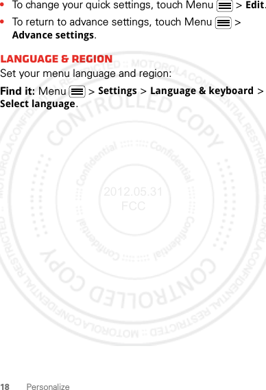 18 Personalize•To change your quick settings, touch Menu  &gt; Edit.•To return to advance settings, touch Menu  &gt; Advance settings.Language &amp; regionSet your menu language and region:Find it: Menu  &gt; Settings &gt; Language &amp; keyboard &gt; Select language.2012.05.31 FCC