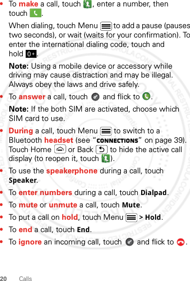 20 Calls•To make a call, touch , enter a number, then touch .When dialing, touch Menu  to add a pause (pauses two seconds), or wait (waits for your confirmation). To enter the international dialing code, touch and hold .Note: Using a mobile device or accessory while driving may cause distraction and may be illegal. Always obey the laws and drive safely.•To answer a call, touch   and flick to  .Note: If the both SIM are activated, choose which SIM card to use.•During a call, touch Menu  to switch to a Bluetooth headset (see “connections” on page 39). Touch Home  or Back  to hide the active call display (to reopen it, touch  ).•To use the speakerphone during a call, touch Speaker.•To enter numbers during a call, touch Dialpad.•To mute or unmute a call, touch Mute.•To put a call on hold, touch Menu &gt; Hold.•To end a call, touch End.•To ignore an incoming call, touch   and flick to  .0+2012.05.31 FCC