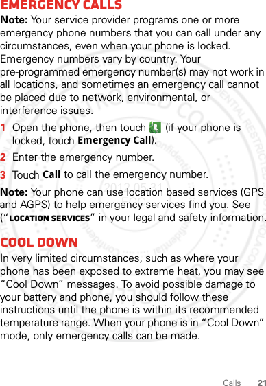 21CallsEmergency callsNote: Your service provider programs one or more emergency phone numbers that you can call under any circumstances, even when your phone is locked. Emergency numbers vary by country. Your pre-programmed emergency number(s) may not work in all locations, and sometimes an emergency call cannot be placed due to network, environmental, or interference issues.  1Open the phone, then touch  (if your phone is locked, touchEmergency Call).2Enter the emergency number.3TouchCall to call the emergency number.Note: Your phone can use location based services (GPS and AGPS) to help emergency services find you. See (“Location Services” in your legal and safety information.Cool downIn very limited circumstances, such as where your phone has been exposed to extreme heat, you may see “Cool Down” messages. To avoid possible damage to your battery and phone, you should follow these instructions until the phone is within its recommended temperature range. When your phone is in “Cool Down” mode, only emergency calls can be made.2012.05.31 FCC