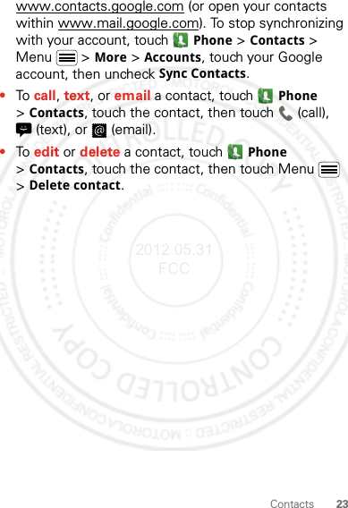 23Contactswww.contacts.google.com (or open your contacts within www.mail.google.com). To stop synchronizing with your account, touch Phone &gt;Contacts &gt; Menu  &gt; More &gt; Accounts, touch your Google account, then uncheck Sync Contacts.•To call, text, or email a contact, touch Phone &gt;Contacts, touch the contact, then touch  (call), (text), or  (email).•To edit or delete a contact, touch Phone &gt;Contacts, touch the contact, then touch Menu  &gt; Delete contact.2012.05.31 FCC