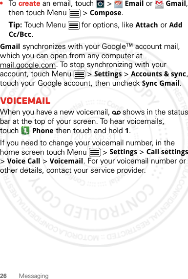 26 Messaging•To create an email, touch   &gt; Email or Gmail, then touch Menu  &gt; Compose.Tip: Touch Menu  for options, like Attach or Add Cc/Bcc.Gmail synchronizes with your Google™ account mail, which you can open from any computer at mail.google.com. To stop synchronizing with your account, touch Menu  &gt; Settings &gt; Accounts &amp; sync, touch your Google account, then uncheck Sync Gmail.VoicemailWhen you have a new voicemail,   shows in the status bar at the top of your screen. To hear voicemails, touchPhone then touch and hold 1.If you need to change your voicemail number, in the home screen touch Menu  &gt; Settings &gt; Call settings &gt; Voice Call &gt; Voicemail. For your voicemail number or other details, contact your service provider.2012.05.31 FCC