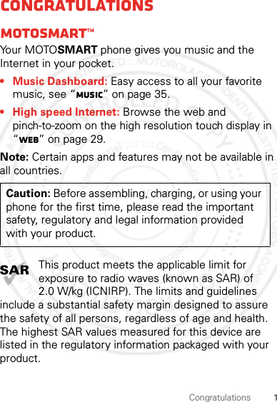 1CongratulationsCongratulationsMOTOSMART™Yo u r  MOTO SMART phone gives you music and the Internet in your pocket.• Music Dashboard: Easy access to all your favorite music, see “Music” on page 35.• High speed Internet: Browse the web and pinch-to-zoom on the high resolution touch display in “Web” on page 29.Note: Certain apps and features may not be available in all countries.This product meets the applicable limit for exposure to radio waves (known as SAR) of 2.0 W/kg (ICNIRP). The limits and guidelines include a substantial safety margin designed to assure the safety of all persons, regardless of age and health. The highest SAR values measured for this device are listed in the regulatory information packaged with your product.Caution: Before assembling, charging, or using your phone for the first time, please read the important safety, regulatory and legal information provided with your product.2012.05.31 FCC