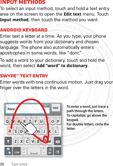 28 Text entryInput methodsTo select an input method, touch and hold a text entry area on the screen to open the Edit text menu. Touch Input method, then touch the method you want.Android keyboardEnter text a letter at a time. As you type, your phone suggests words from your dictionary and chosen language. The phone also automatically enters apostrophes in some words, like “dont.”To add a word to your dictionary, touch and hold the word, then select Add “word” to dictionary.Swype™ text entryEnter words with one continuous motion. Just drag your finger over the letters in the word.ASDFGHJK LQWE R T Y U I OPZXCVBN.,,M&amp;$ 4 5 6+ :!7890/?;“:-)ENSYMSend160/1To enter a word, just trace a path through the letters.To capitalize, go above the keypad.For double letters, circle the letter.AnneAnneAnneaenaen2012.05.31 FCC