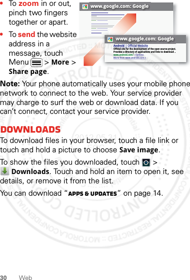 30 Web•To zoom in or out, pinch two fingers together or apart.•To send the website address in a message, touch Menu  &gt; More &gt; Share page.Note: Your phone automatically uses your mobile phone network to connect to the web. Your service provider may charge to surf the web or download data. If you can’t connect, contact your service provider.DownloadsTo download files in your browser, touch a file link or touch and hold a picture to choose Save image.To show the files you downloaded, touch   &gt; Downloads. Touch and hold an item to open it, see details, or remove it from the list.You can download “Apps &amp; updates” on page 14.www.google.com: Googlewww.google.com: GoogleAndroid | Official WebsiteOfficial site for the development of the open source project. Provides a directory of applications and links to download ..www.android.com/ - OptionsMore from www.android.com »2012.05.31 FCC