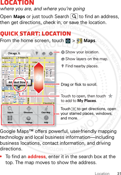 31LocationLocationwhere you are, and where you’re goingOpen Maps or just touch Search  to find an address, then get directions, check in, or save the location.Quick start: LocationFrom the home screen, touch  &gt; Maps.Google Maps™ offers powerful, user-friendly mapping technology and local business information—including business locations, contact information, and driving directions.•To find an address, enter it in the search box at the top. The map moves to show the address.Chicago, ILN Clark StWacker DrME Ontario StE Ohio StN Rush StN Park StN New StN Wabash AveN Dearborn StE Grand AveE Randolph StN Micigan AveN Micigan AverD submuloC NW Lake St W Lake StE Wacker PlState/LakeGrand RedLakeRandolphSt MetraRandolph/WabashWashington-BlueE S WaterStMMMMOntario StDDDeeeeeaaarrbbboorrnn SSSt44 West StreetASearchMoreDirectionsSettingsClear MapHelpTouch to open, then touch to add to My Places.Drag or flick to scroll.Find nearby places.Show your location.Show layers on the map.Touch      to get directions, open your starred places, windows, and more.2012.05.31 FCC