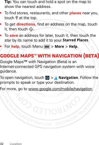 32 LocationTip: You can touch and hold a spot on the map to show the nearest address.•To find stores, restaurants, and other places near you, touch   at the top.•To get  directions, find an address on the map, touch it, then touch  .•To save an address for later, touch it, then touch the star by its name to add it to your Starred Places.•For help, touch Menu  &gt; More &gt; Help.Google Maps™ with Navigation (beta)Google Maps™ with Navigation (Beta) is an Internet-connected GPS navigation system with voice guidance.To open navigation, touch  &gt; Navigation. Follow the prompts to speak or type your destination.For more, go to www.google.com/mobile/navigation.2012.05.31 FCC