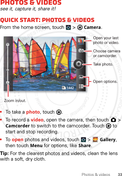 33Photos &amp; videosPhotos &amp; videossee it, capture it, share it!Quick start: Photos &amp; videosFrom the home screen, touch  &gt; Camera.•To t a k e  a photo, touch  .•To record a video, open the camera, then touch   &gt; Camcorder to switch to the camcorder. Touch   to start and stop recording.•To open photos and videos, touch   &gt; Gallery, then touch Menu for options, like Share.Tip: For the clearest photos and videos, clean the lens with a soft, dry cloth.1442Open your last photo or video.Choose camera or camcorder.Take photo.Zoom in/out.Open options.2012.05.31 FCC