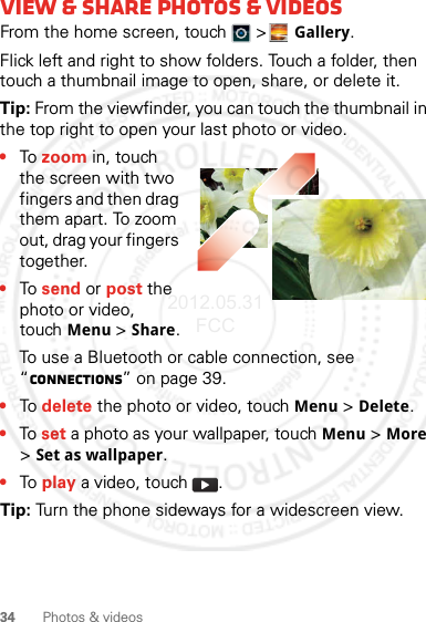 34 Photos &amp; videosView &amp; share photos &amp; videosFrom the home screen, touch   &gt;Gallery.Flick left and right to show folders. Touch a folder, then touch a thumbnail image to open, share, or delete it.Tip: From the viewfinder, you can touch the thumbnail in the top right to open your last photo or video.•To zoom in, touch the screen with two fingers and then drag them apart. To zoom out, drag your fingers together.•To send or post the photo or video, touchMenu &gt; Share.To use a Bluetooth or cable connection, see “connections” on page 39.•To delete the photo or video, touchMenu &gt; Delete.•To set a photo as your wallpaper, touchMenu &gt; More &gt; Set as wallpaper.•To play a video, touch  .Tip: Turn the phone sideways for a widescreen view.2012.05.31 FCC