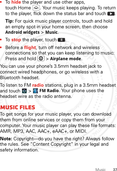 37Music•To hide the player and use other apps, touch Home . Your music keeps playing. To return to the player, flick down the status bar and touch .Tip: For quick music player controls, touch and hold an empty spot in your home screen, then choose Android widgets &gt; Music.•To stop the player, touch .•Before a flight, turn off network and wireless connections so that you can keep listening to music: Press and hold   &gt; Airplane mode.You can use your phone’s 3.5mm headset jack to connect wired headphones, or go wireless with a Bluetooth headset.To listen to FM radio stations, plug in a 3.5mm headset and touch   &gt; FM Radio. Your phone uses the headset wire as the radio antenna.Music filesTo get songs for your music player, you can download them from online services or copy them from your computer. Your music player can play these file formats: AMR, MP3, AAC, AAC+, eAAC+, or MIDI.Note: Copyright—do you have the right? Always follow the rules. See “Content Copyright” in your legal and safety information.2012.05.31 FCC