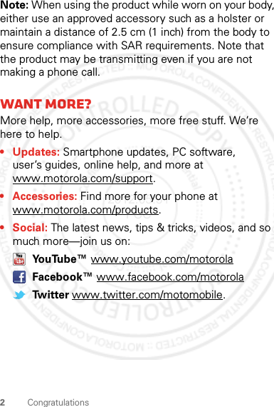 2CongratulationsNote: When using the product while worn on your body, either use an approved accessory such as a holster or maintain a distance of 2.5 cm (1 inch) from the body to ensure compliance with SAR requirements. Note that the product may be transmitting even if you are not making a phone call.Want more?More help, more accessories, more free stuff. We’re here to help.• Updates: Smartphone updates, PC software, user’s guides, online help, and more at www.motorola.com/support.• Accessories: Find more for your phone at www.motorola.com/products.•Social: The latest news, tips &amp; tricks, videos, and so much more—join us on: YouTube™ www.youtube.com/motorola Facebook™ www.facebook.com/motorola Twitter www.twitter.com/motomobile.2012.05.31 FCC