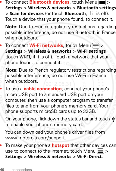 40 connections•To connect Bluetooth devices, touch Menu  &gt; Settings &gt; Wireless &amp; networks &gt; Bluetooth settings &gt; Scan for devices (or touch Bluetooth, if it is off). Touch a device that your phone found, to connect it.Note: Due to French regulatory restrictions regarding possible interference, do not use Bluetooth in France when outdoors.•To connect Wi-Fi networks, touch Menu  &gt; Settings &gt; Wireless &amp; networks &gt; Wi-Fi settings (touch Wi-Fi, if it is off). Touch a network that your phone found, to connect it.Note: Due to French regulatory restrictions regarding possible interference, do not use Wi-Fi in France when outdoors.•To use a cable connection, connect your phone’s micro USB port to a standard USB port on your computer, then use a computer program to transfer files to and from your phone’s memory card. Your phone supports microSD cards up to 32GB.On your phone, flick down the status bar and touch   to enable your phone’s memory card.You can download your phone’s driver files from www.motorola.com/support.•To make your phone a hotspot that other devices can use to connect to the Internet, touch Menu  &gt; Settings &gt; Wireless &amp; networks &gt; Wi-Fi Direct.2012.05.31 FCC