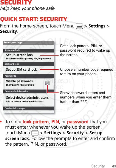 43SecuritySecurityhelp keep your phone safeQuick start: SecurityFrom the home screen, touch Menu  &gt; Settings &gt; Security.•To set a lock pattern, PIN, or password that you must enter whenever you wake up the screen, touch Menu  &gt; Settings &gt; Security &gt; Set up screen lock. Follow the prompts to enter and confirm the pattern, PIN, or password.Device administrationLock screen with a pattern, PIN, or passwordSet up screen lockShow password as you typeVisible passwordsCredential storageScreen unlockPasswordsAdd or remove device administratorsSelect device administratorsSecurity settingsSet up SIM card lockSIM card lockShow password letters and numbers when you enter them (rather than ***).Choose a number code required to turn on your phone.Set a lock pattern, PIN, or password required to wake up the screen.2012.05.31 FCC