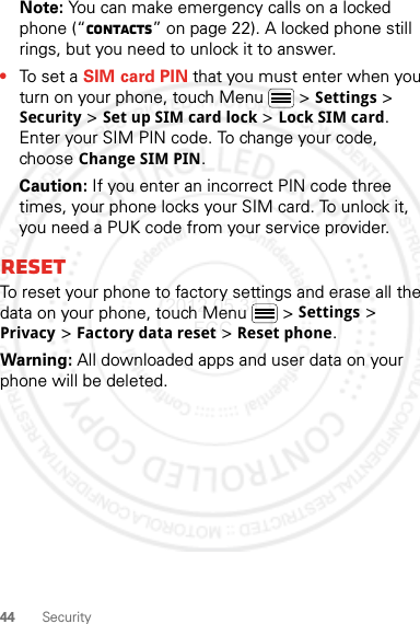 44 SecurityNote: You can make emergency calls on a locked phone (“Contacts” on page 22). A locked phone still rings, but you need to unlock it to answer.•To set a SIM card PIN that you must enter when you turn on your phone, touch Menu  &gt; Settings &gt; Security &gt; Set up SIM card lock &gt; Lock SIM card. Enter your SIM PIN code. To change your code, choose Change SIM PIN.Caution: If you enter an incorrect PIN code three times, your phone locks your SIM card. To unlock it, you need a PUK code from your service provider.ResetTo reset your phone to factory settings and erase all the data on your phone, touch Menu  &gt; Settings &gt; Privacy &gt; Factory data reset &gt; Reset phone.Warning: All downloaded apps and user data on your phone will be deleted.2012.05.31 FCC