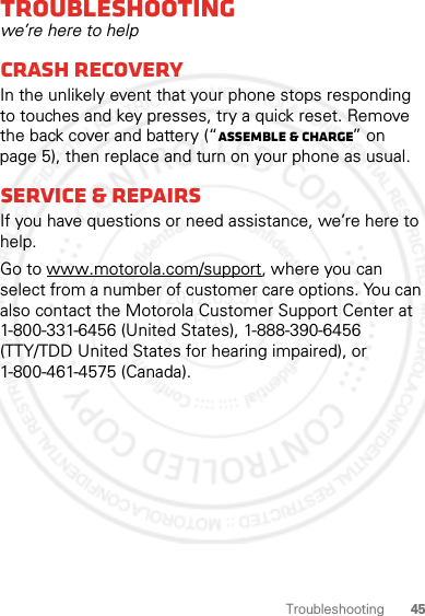 45TroubleshootingTroubleshootingwe’re here to helpCrash recoveryIn the unlikely event that your phone stops responding to touches and key presses, try a quick reset. Remove the back cover and battery (“Assemble &amp; charge” on page 5), then replace and turn on your phone as usual.Service &amp; repairsIf you have questions or need assistance, we’re here to help.Go to www.motorola.com/support, where you can select from a number of customer care options. You can also contact the Motorola Customer Support Center at 1-800-331-6456 (United States), 1-888-390-6456 (TTY/TDD United States for hearing impaired), or 1-800-461-4575 (Canada).2012.05.31 FCC