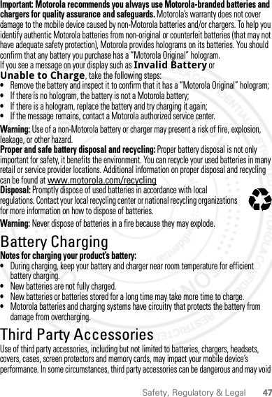 47Safety, Regulatory &amp; LegalImportant: Motorola recommends you always use Motorola-branded batteries and chargers for quality assurance and safeguards. Motorola’s warranty does not cover damage to the mobile device caused by non-Motorola batteries and/or chargers. To help you identify authentic Motorola batteries from non-original or counterfeit batteries (that may not have adequate safety protection), Motorola provides holograms on its batteries. You should confirm that any battery you purchase has a “Motorola Original” hologram.If you see a message on your display such as Invalid Battery or Unable to Charge, take the following steps:•Remove the battery and inspect it to confirm that it has a “Motorola Original” hologram;•If there is no hologram, the battery is not a Motorola battery;•If there is a hologram, replace the battery and try charging it again;•If the message remains, contact a Motorola authorized service center.Warning: Use of a non-Motorola battery or charger may present a risk of fire, explosion, leakage, or other hazard.Proper and safe battery disposal and recycling: Proper battery disposal is not only important for safety, it benefits the environment. You can recycle your used batteries in many retail or service provider locations. Additional information on proper disposal and recycling can be found at www.motorola.com/recyclingDisposal: Promptly dispose of used batteries in accordance with local regulations. Contact your local recycling center or national recycling organizations for more information on how to dispose of batteries.Warning: Never dispose of batteries in a fire because they may explode.Battery ChargingBattery ChargingNotes for charging your product’s battery:•During charging, keep your battery and charger near room temperature for efficient battery charging.•New batteries are not fully charged.•New batteries or batteries stored for a long time may take more time to charge.•Motorola batteries and charging systems have circuitry that protects the battery from damage from overcharging.Third Party AccessoriesUse of third party accessories, including but not limited to batteries, chargers, headsets, covers, cases, screen protectors and memory cards, may impact your mobile device’s performance. In some circumstances, third party accessories can be dangerous and may void 032375o2012.05.31 FCC