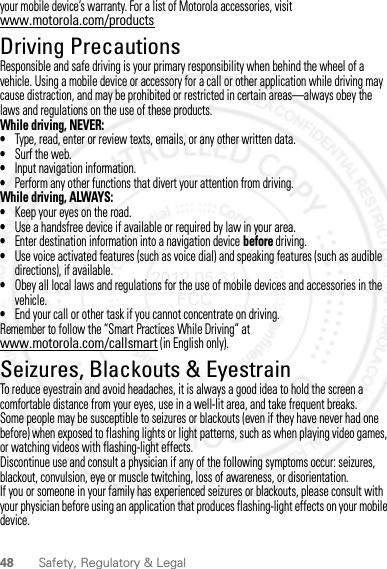 48 Safety, Regulatory &amp; Legalyour mobile device’s warranty. For a list of Motorola accessories, visit www.motorola.com/productsDriving PrecautionsResponsible and safe driving is your primary responsibility when behind the wheel of a vehicle. Using a mobile device or accessory for a call or other application while driving may cause distraction, and may be prohibited or restricted in certain areas—always obey the laws and regulations on the use of these products.While driving, NEVER:•Type, read, enter or review texts, emails, or any other written data.•Surf the web.•Input navigation information.•Perform any other functions that divert your attention from driving.While driving, ALWAYS:•Keep your eyes on the road.•Use a handsfree device if available or required by law in your area.•Enter destination information into a navigation device before driving.•Use voice activated features (such as voice dial) and speaking features (such as audible directions), if available.•Obey all local laws and regulations for the use of mobile devices and accessories in the vehicle.•End your call or other task if you cannot concentrate on driving.Remember to follow the “Smart Practices While Driving” at www.motorola.com/callsmart (in English only).Seizures, Blackouts &amp; EyestrainTo reduce eyestrain and avoid headaches, it is always a good idea to hold the screen a comfortable distance from your eyes, use in a well-lit area, and take frequent breaks.Some people may be susceptible to seizures or blackouts (even if they have never had one before) when exposed to flashing lights or light patterns, such as when playing video games, or watching videos with flashing-light effects.Discontinue use and consult a physician if any of the following symptoms occur: seizures, blackout, convulsion, eye or muscle twitching, loss of awareness, or disorientation.If you or someone in your family has experienced seizures or blackouts, please consult with your physician before using an application that produces flashing-light effects on your mobile device.2012.05.31 FCC