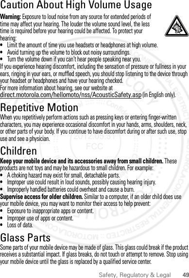 49Safety, Regulatory &amp; LegalCaution About High Volume UsageWarning: Exposure to loud noise from any source for extended periods of time may affect your hearing. The louder the volume sound level, the less time is required before your hearing could be affected. To protect your hearing:•Limit the amount of time you use headsets or headphones at high volume.•Avoid turning up the volume to block out noisy surroundings.•Turn the volume down if you can’t hear people speaking near you.If you experience hearing discomfort, including the sensation of pressure or fullness in your ears, ringing in your ears, or muffled speech, you should stop listening to the device through your headset or headphones and have your hearing checked.For more information about hearing, see our website at direct.motorola.com/hellomoto/nss/AcousticSafety.asp (in English only).Repetitive MotionWhen you repetitively perform actions such as pressing keys or entering finger-written characters, you may experience occasional discomfort in your hands, arms, shoulders, neck, or other parts of your body. If you continue to have discomfort during or after such use, stop use and see a physician.ChildrenKeep your mobile device and its accessories away from small children. These products are not toys and may be hazardous to small children. For example:•A choking hazard may exist for small, detachable parts.•Improper use could result in loud sounds, possibly causing hearing injury.•Improperly handled batteries could overheat and cause a burn.Supervise access for older children. Similar to a computer, if an older child does use your mobile device, you may want to monitor their access to help prevent:•Exposure to inappropriate apps or content.•Improper use of apps or content.•Loss of data.Glass PartsSome parts of your mobile device may be made of glass. This glass could break if the product receives a substantial impact. If glass breaks, do not touch or attempt to remove. Stop using your mobile device until the glass is replaced by a qualified service center.2012.05.31 FCC