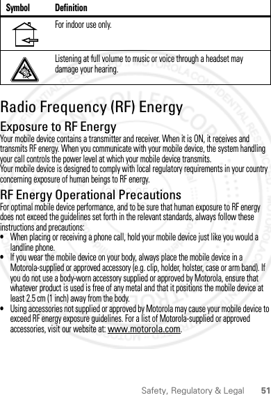 51Safety, Regulatory &amp; LegalRadio Frequency (RF) EnergyExposure to RF EnergyYour mobile device contains a transmitter and receiver. When it is ON, it receives and transmits RF energy. When you communicate with your mobile device, the system handling your call controls the power level at which your mobile device transmits.Your mobile device is designed to comply with local regulatory requirements in your country concerning exposure of human beings to RF energy.RF Energy Operational PrecautionsFor optimal mobile device performance, and to be sure that human exposure to RF energy does not exceed the guidelines set forth in the relevant standards, always follow these instructions and precautions:•When placing or receiving a phone call, hold your mobile device just like you would a landline phone.•If you wear the mobile device on your body, always place the mobile device in a Motorola-supplied or approved accessory (e.g. clip, holder, holster, case or arm band). If you do not use a body-worn accessory supplied or approved by Motorola, ensure that whatever product is used is free of any metal and that it positions the mobile device at least 2.5 cm (1 inch) away from the body.•Using accessories not supplied or approved by Motorola may cause your mobile device to exceed RF energy exposure guidelines. For a list of Motorola-supplied or approved accessories, visit our website at: www.motorola.com.For indoor use only.Listening at full volume to music or voice through a headset may damage your hearing.Symbol Definition2012.05.31 FCC