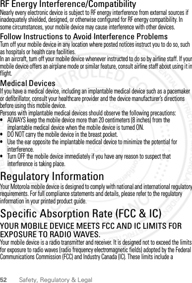 52 Safety, Regulatory &amp; LegalRF Energy Interference/CompatibilityNearly every electronic device is subject to RF energy interference from external sources if inadequately shielded, designed, or otherwise configured for RF energy compatibility. In some circumstances, your mobile device may cause interference with other devices.Follow Instructions to Avoid Interference ProblemsTurn off your mobile device in any location where posted notices instruct you to do so, such as hospitals or health care facilities.In an aircraft, turn off your mobile device whenever instructed to do so by airline staff. If your mobile device offers an airplane mode or similar feature, consult airline staff about using it in flight.Medical DevicesIf you have a medical device, including an implantable medical device such as a pacemaker or defibrillator, consult your healthcare provider and the device manufacturer’s directions before using this mobile device.Persons with implantable medical devices should observe the following precautions:•ALWAYS keep the mobile device more than 20 centimeters (8 inches) from the implantable medical device when the mobile device is turned ON.•DO NOT carry the mobile device in the breast pocket.•Use the ear opposite the implantable medical device to minimize the potential for interference.•Turn OFF the mobile device immediately if you have any reason to suspect that interference is taking place.Regulatory InformationYour Motorola mobile device is designed to comply with national and international regulatory requirements. For full compliance statements and details, please refer to the regulatory information in your printed product guide.Specific Absorption Rate (FCC &amp; IC)SAR (IEEE)YOUR MOBILE DEVICE MEETS FCC AND IC LIMITS FOR EXPOSURE TO RADIO WAVES.Your mobile device is a radio transmitter and receiver. It is designed not to exceed the limits for exposure to radio waves (radio frequency electromagnetic fields) adopted by the Federal Communications Commission (FCC) and Industry Canada (IC). These limits include a 2012.05.31 FCC