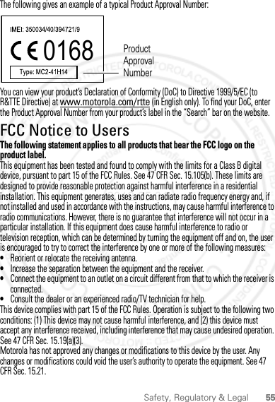 55Safety, Regulatory &amp; LegalThe following gives an example of a typical Product Approval Number:You can view your product’s Declaration of Conformity (DoC) to Directive 1999/5/EC (to R&amp;TTE Directive) at www.motorola.com/rtte (in English only). To find your DoC, enter the Product Approval Number from your product’s label in the “Search” bar on the website.FCC Notice to UsersFCC NoticeThe following statement applies to all products that bear the FCC logo on the product label.This equipment has been tested and found to comply with the limits for a Class B digital device, pursuant to part 15 of the FCC Rules. See 47 CFR Sec. 15.105(b). These limits are designed to provide reasonable protection against harmful interference in a residential installation. This equipment generates, uses and can radiate radio frequency energy and, if not installed and used in accordance with the instructions, may cause harmful interference to radio communications. However, there is no guarantee that interference will not occur in a particular installation. If this equipment does cause harmful interference to radio or television reception, which can be determined by turning the equipment off and on, the user is encouraged to try to correct the interference by one or more of the following measures:•Reorient or relocate the receiving antenna.•Increase the separation between the equipment and the receiver.•Connect the equipment to an outlet on a circuit different from that to which the receiver is connected.•Consult the dealer or an experienced radio/TV technician for help.This device complies with part 15 of the FCC Rules. Operation is subject to the following two conditions: (1) This device may not cause harmful interference, and (2) this device must accept any interference received, including interference that may cause undesired operation. See 47 CFR Sec. 15.19(a)(3).Motorola has not approved any changes or modifications to this device by the user. Any changes or modifications could void the user’s authority to operate the equipment. See 47 CFR Sec. 15.21.0168 Product Approval Number2012.05.31 FCC