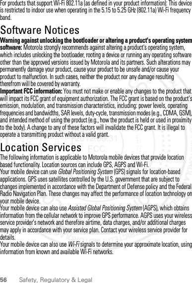 56 Safety, Regulatory &amp; LegalFor products that support Wi-Fi 802.11a (as defined in your product information): This device is restricted to indoor use when operating in the 5.15 to 5.25 GHz (802.11a) Wi-Fi frequency band.Software NoticesSoft ware Copy right  NoticeWarning against unlocking the bootloader or altering a product&apos;s operating system software: Motorola strongly recommends against altering a product&apos;s operating system, which includes unlocking the bootloader, rooting a device or running any operating software other than the approved versions issued by Motorola and its partners. Such alterations may permanently damage your product, cause your product to be unsafe and/or cause your product to malfunction. In such cases, neither the product nor any damage resulting therefrom will be covered by warranty.Important FCC information: You must not make or enable any changes to the product that will impact its FCC grant of equipment authorization. The FCC grant is based on the product&apos;s emission, modulation, and transmission characteristics, including: power levels, operating frequencies and bandwidths, SAR levels, duty-cycle, transmission modes (e.g., CDMA, GSM), and intended method of using the product (e.g., how the product is held or used in proximity to the body). A change to any of these factors will invalidate the FCC grant. It is illegal to operate a transmitting product without a valid grant.Location ServicesGPS &amp; AGPSThe following information is applicable to Motorola mobile devices that provide location based functionality. Location sources can include GPS, AGPS and Wi-Fi.Your mobile device can use Global Positioning System (GPS) signals for location-based applications. GPS uses satellites controlled by the U.S. government that are subject to changes implemented in accordance with the Department of Defense policy and the Federal Radio Navigation Plan. These changes may affect the performance of location technology on your mobile device.Your mobile device can also use Assisted Global Positioning System (AGPS), which obtains information from the cellular network to improve GPS performance. AGPS uses your wireless service provider&apos;s network and therefore airtime, data charges, and/or additional charges may apply in accordance with your service plan. Contact your wireless service provider for details.Your mobile device can also use Wi-Fi signals to determine your approximate location, using information from known and available Wi-Fi networks.2012.05.31 FCC