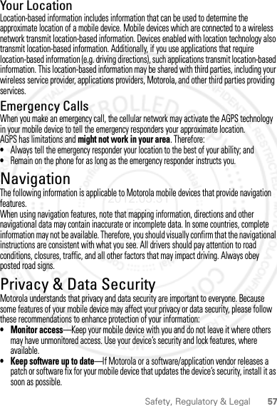 57Safety, Regulatory &amp; LegalYour LocationLocation-based information includes information that can be used to determine the approximate location of a mobile device. Mobile devices which are connected to a wireless network transmit location-based information. Devices enabled with location technology also transmit location-based information. Additionally, if you use applications that require location-based information (e.g. driving directions), such applications transmit location-based information. This location-based information may be shared with third parties, including your wireless service provider, applications providers, Motorola, and other third parties providing services.Emergency CallsWhen you make an emergency call, the cellular network may activate the AGPS technology in your mobile device to tell the emergency responders your approximate location.AGPS has limitations and might not work in your area. Therefore:•Always tell the emergency responder your location to the best of your ability; and•Remain on the phone for as long as the emergency responder instructs you.NavigationNavigationThe following information is applicable to Motorola mobile devices that provide navigation features.When using navigation features, note that mapping information, directions and other navigational data may contain inaccurate or incomplete data. In some countries, complete information may not be available. Therefore, you should visually confirm that the navigational instructions are consistent with what you see. All drivers should pay attention to road conditions, closures, traffic, and all other factors that may impact driving. Always obey posted road signs.Privacy &amp; Data SecurityPrivacy &amp; Data SecurityMotorola understands that privacy and data security are important to everyone. Because some features of your mobile device may affect your privacy or data security, please follow these recommendations to enhance protection of your information:• Monitor access—Keep your mobile device with you and do not leave it where others may have unmonitored access. Use your device’s security and lock features, where available.• Keep software up to date—If Motorola or a software/application vendor releases a patch or software fix for your mobile device that updates the device’s security, install it as soon as possible.2012.05.31 FCC